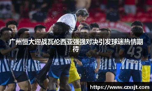 广州恒大迎战瓦伦西亚强强对决引发球迷热情期待